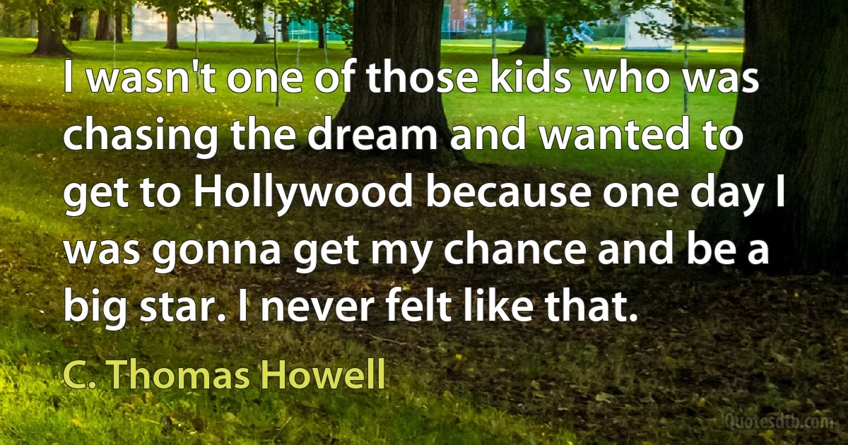 I wasn't one of those kids who was chasing the dream and wanted to get to Hollywood because one day I was gonna get my chance and be a big star. I never felt like that. (C. Thomas Howell)