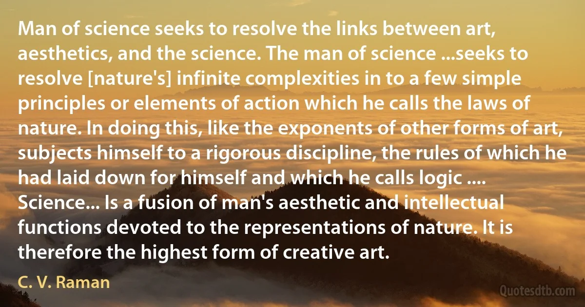 Man of science seeks to resolve the links between art, aesthetics, and the science. The man of science ...seeks to resolve [nature's] infinite complexities in to a few simple principles or elements of action which he calls the laws of nature. In doing this, like the exponents of other forms of art, subjects himself to a rigorous discipline, the rules of which he had laid down for himself and which he calls logic .... Science... Is a fusion of man's aesthetic and intellectual functions devoted to the representations of nature. It is therefore the highest form of creative art. (C. V. Raman)