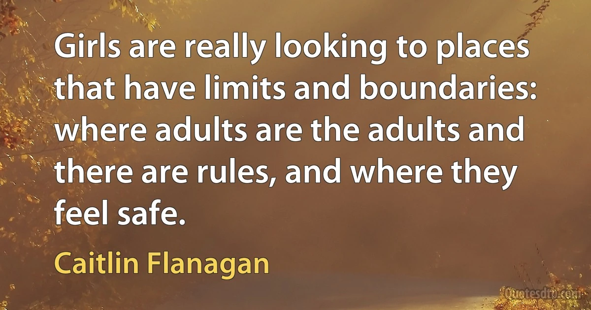 Girls are really looking to places that have limits and boundaries: where adults are the adults and there are rules, and where they feel safe. (Caitlin Flanagan)