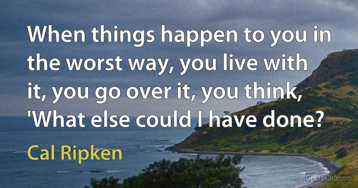 When things happen to you in the worst way, you live with it, you go over it, you think, 'What else could I have done? (Cal Ripken)