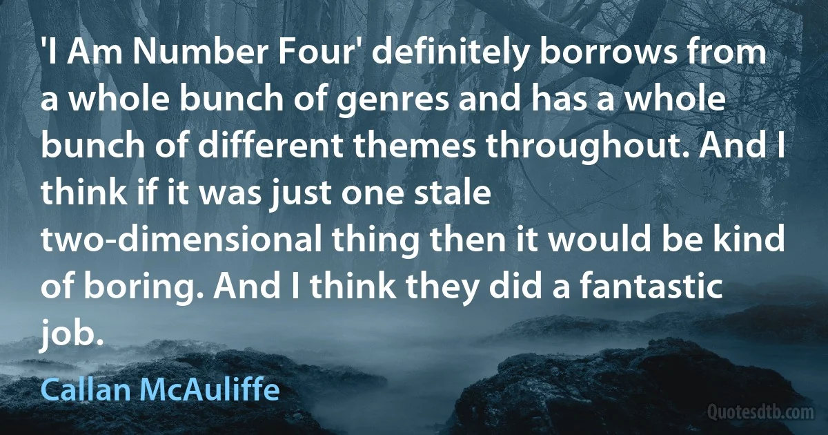 'I Am Number Four' definitely borrows from a whole bunch of genres and has a whole bunch of different themes throughout. And I think if it was just one stale two-dimensional thing then it would be kind of boring. And I think they did a fantastic job. (Callan McAuliffe)