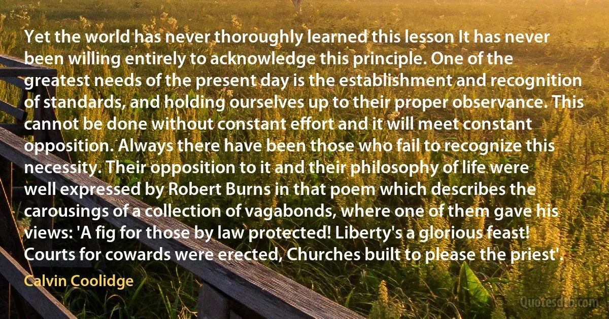 Yet the world has never thoroughly learned this lesson It has never been willing entirely to acknowledge this principle. One of the greatest needs of the present day is the establishment and recognition of standards, and holding ourselves up to their proper observance. This cannot be done without constant effort and it will meet constant opposition. Always there have been those who fail to recognize this necessity. Their opposition to it and their philosophy of life were well expressed by Robert Burns in that poem which describes the carousings of a collection of vagabonds, where one of them gave his views: 'A fig for those by law protected! Liberty's a glorious feast! Courts for cowards were erected, Churches built to please the priest'. (Calvin Coolidge)