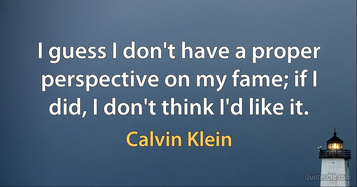 I guess I don't have a proper perspective on my fame; if I did, I don't think I'd like it. (Calvin Klein)