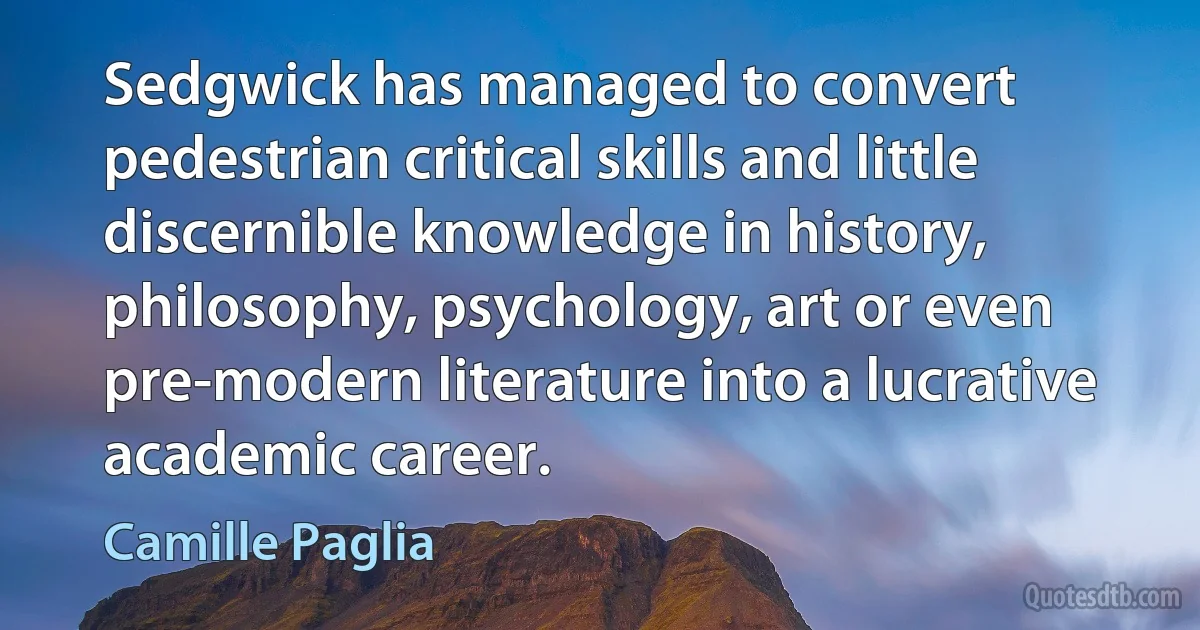 Sedgwick has managed to convert pedestrian critical skills and little discernible knowledge in history, philosophy, psychology, art or even pre-modern literature into a lucrative academic career. (Camille Paglia)