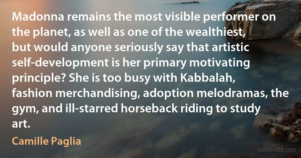 Madonna remains the most visible performer on the planet, as well as one of the wealthiest, but would anyone seriously say that artistic self-development is her primary motivating principle? She is too busy with Kabbalah, fashion merchandising, adoption melodramas, the gym, and ill-starred horseback riding to study art. (Camille Paglia)