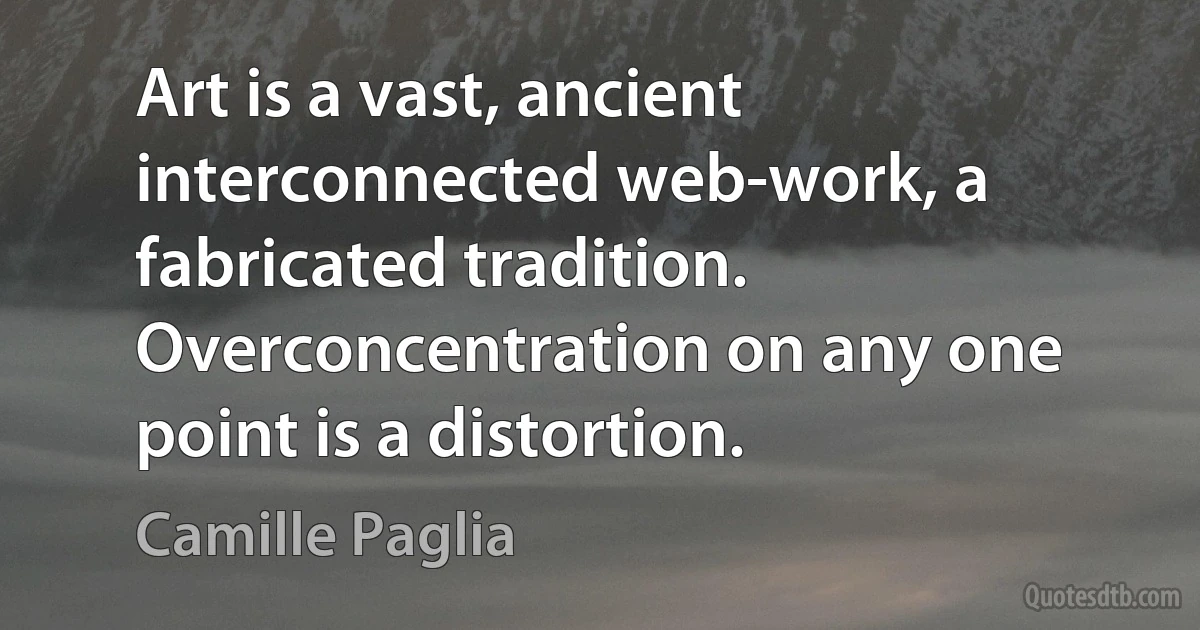 Art is a vast, ancient interconnected web-work, a fabricated tradition. Overconcentration on any one point is a distortion. (Camille Paglia)