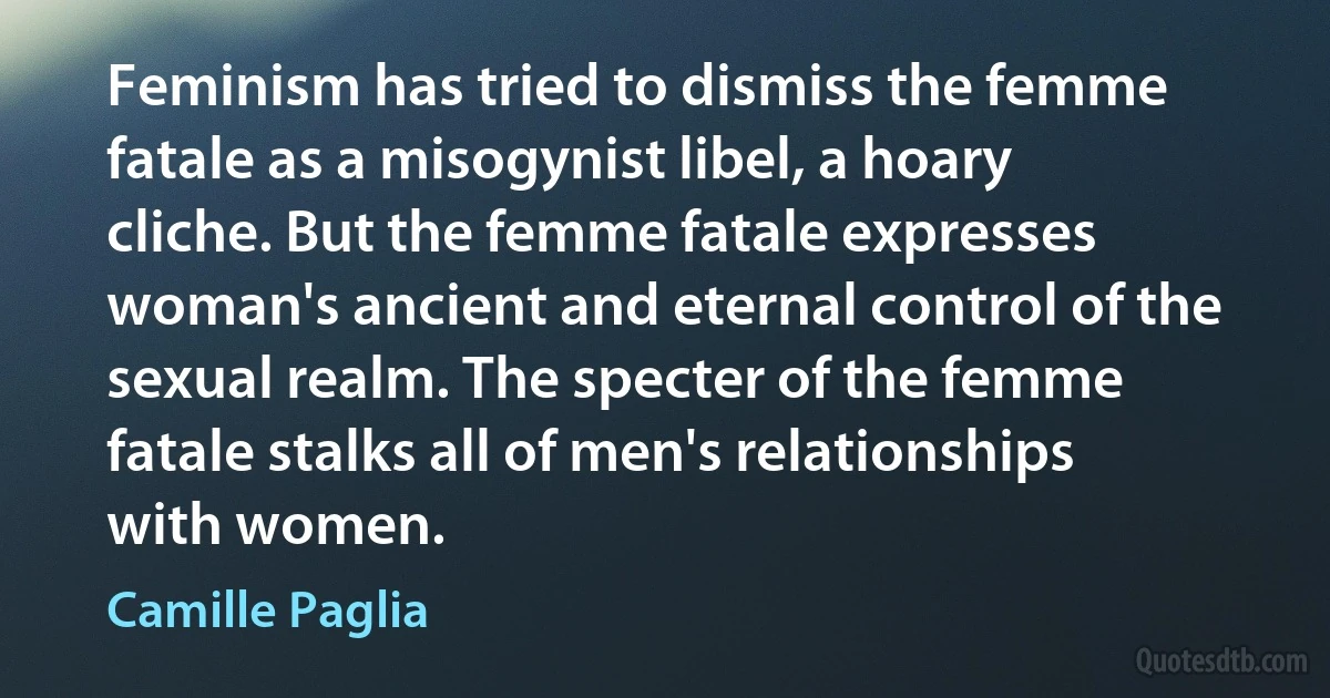 Feminism has tried to dismiss the femme fatale as a misogynist libel, a hoary cliche. But the femme fatale expresses woman's ancient and eternal control of the sexual realm. The specter of the femme fatale stalks all of men's relationships with women. (Camille Paglia)