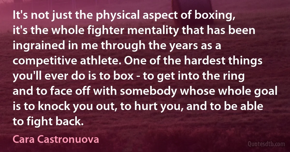 It's not just the physical aspect of boxing, it's the whole fighter mentality that has been ingrained in me through the years as a competitive athlete. One of the hardest things you'll ever do is to box - to get into the ring and to face off with somebody whose whole goal is to knock you out, to hurt you, and to be able to fight back. (Cara Castronuova)