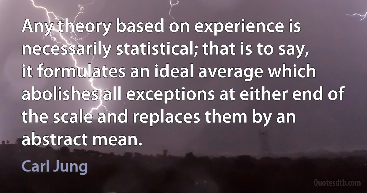 Any theory based on experience is necessarily statistical; that is to say, it formulates an ideal average which abolishes all exceptions at either end of the scale and replaces them by an abstract mean. (Carl Jung)