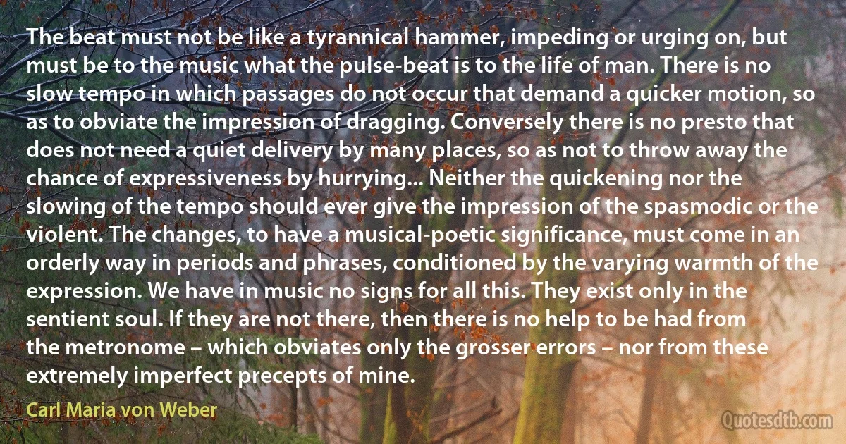 The beat must not be like a tyrannical hammer, impeding or urging on, but must be to the music what the pulse-beat is to the life of man. There is no slow tempo in which passages do not occur that demand a quicker motion, so as to obviate the impression of dragging. Conversely there is no presto that does not need a quiet delivery by many places, so as not to throw away the chance of expressiveness by hurrying... Neither the quickening nor the slowing of the tempo should ever give the impression of the spasmodic or the violent. The changes, to have a musical-poetic significance, must come in an orderly way in periods and phrases, conditioned by the varying warmth of the expression. We have in music no signs for all this. They exist only in the sentient soul. If they are not there, then there is no help to be had from the metronome – which obviates only the grosser errors – nor from these extremely imperfect precepts of mine. (Carl Maria von Weber)