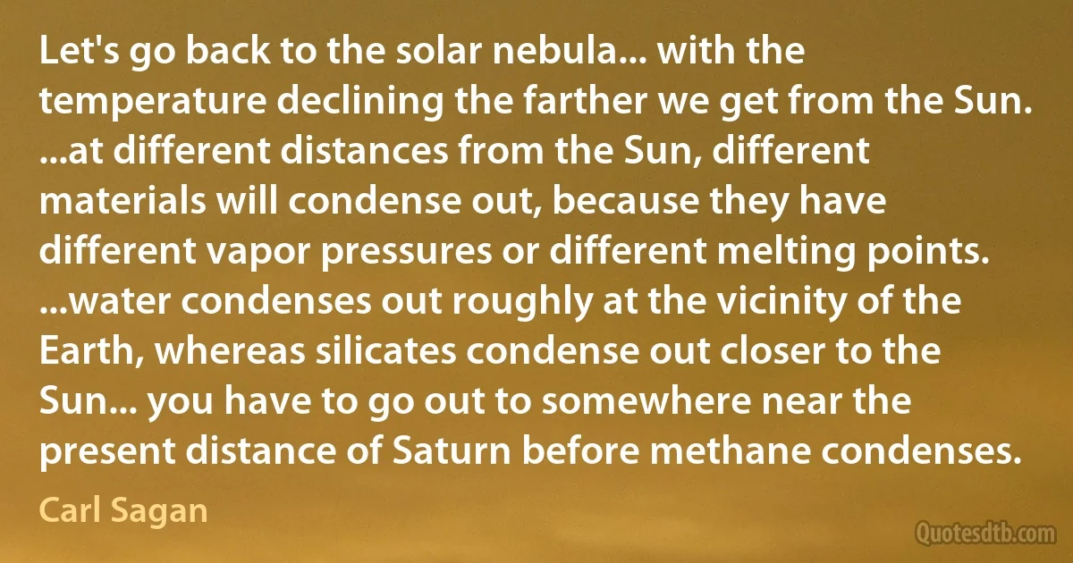 Let's go back to the solar nebula... with the temperature declining the farther we get from the Sun. ...at different distances from the Sun, different materials will condense out, because they have different vapor pressures or different melting points. ...water condenses out roughly at the vicinity of the Earth, whereas silicates condense out closer to the Sun... you have to go out to somewhere near the present distance of Saturn before methane condenses. (Carl Sagan)