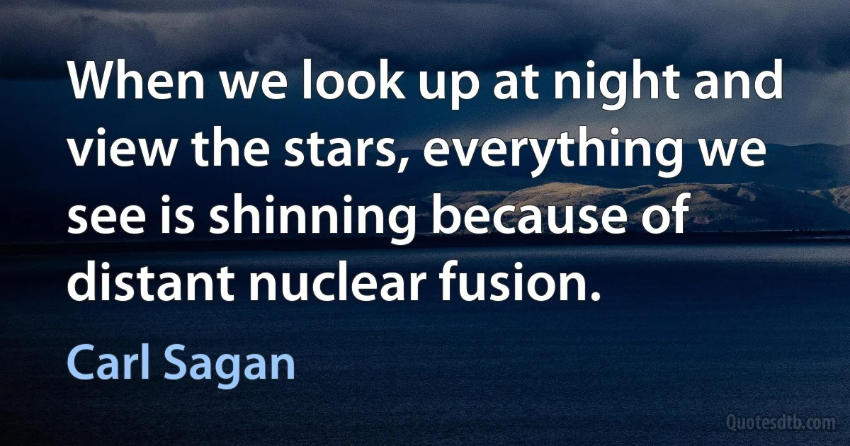 When we look up at night and view the stars, everything we see is shinning because of distant nuclear fusion. (Carl Sagan)