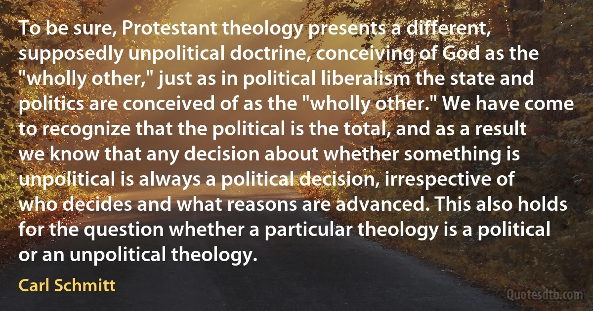 To be sure, Protestant theology presents a different, supposedly unpolitical doctrine, conceiving of God as the "wholly other," just as in political liberalism the state and politics are conceived of as the "wholly other." We have come to recognize that the political is the total, and as a result we know that any decision about whether something is unpolitical is always a political decision, irrespective of who decides and what reasons are advanced. This also holds for the question whether a particular theology is a political or an unpolitical theology. (Carl Schmitt)