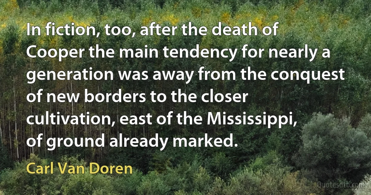 In fiction, too, after the death of Cooper the main tendency for nearly a generation was away from the conquest of new borders to the closer cultivation, east of the Mississippi, of ground already marked. (Carl Van Doren)