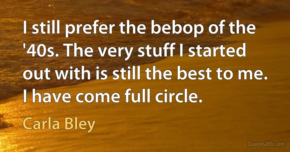 I still prefer the bebop of the '40s. The very stuff I started out with is still the best to me. I have come full circle. (Carla Bley)