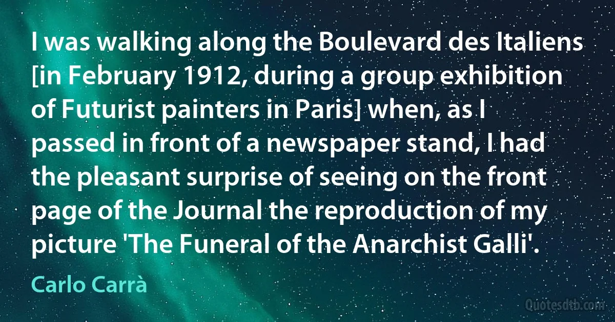 I was walking along the Boulevard des Italiens [in February 1912, during a group exhibition of Futurist painters in Paris] when, as I passed in front of a newspaper stand, I had the pleasant surprise of seeing on the front page of the Journal the reproduction of my picture 'The Funeral of the Anarchist Galli'. (Carlo Carrà)