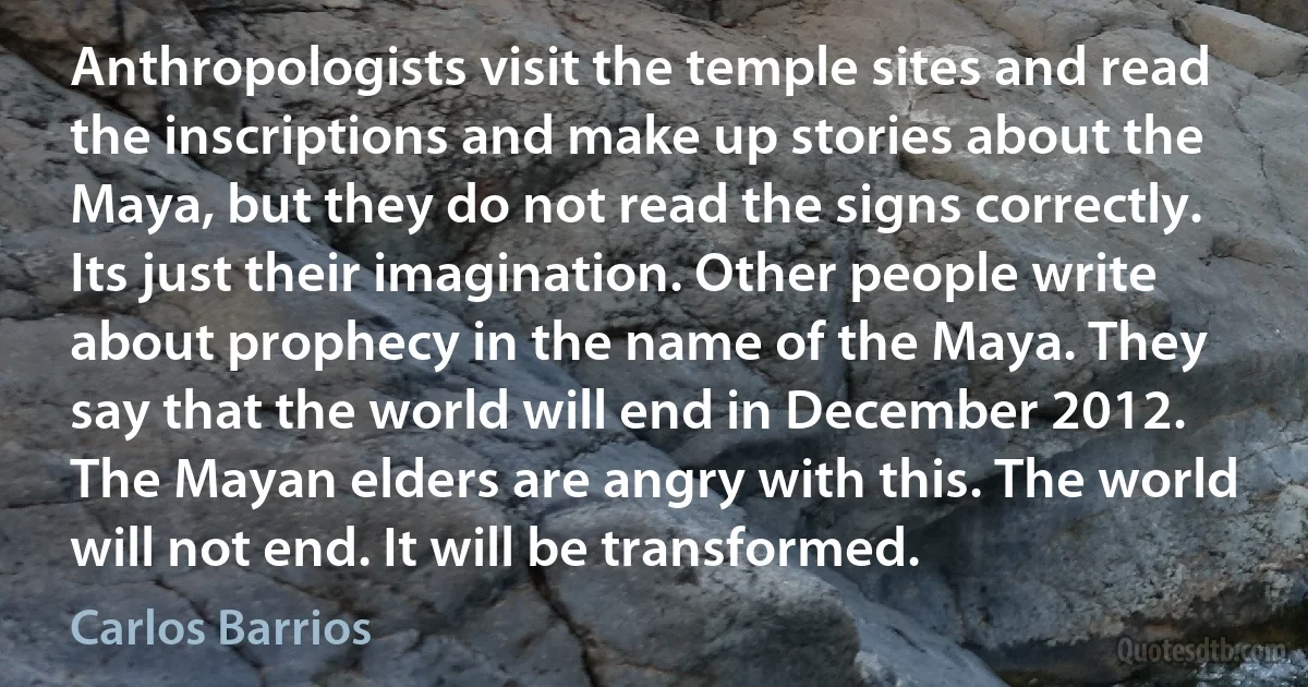 Anthropologists visit the temple sites and read the inscriptions and make up stories about the Maya, but they do not read the signs correctly. Its just their imagination. Other people write about prophecy in the name of the Maya. They say that the world will end in December 2012. The Mayan elders are angry with this. The world will not end. It will be transformed. (Carlos Barrios)