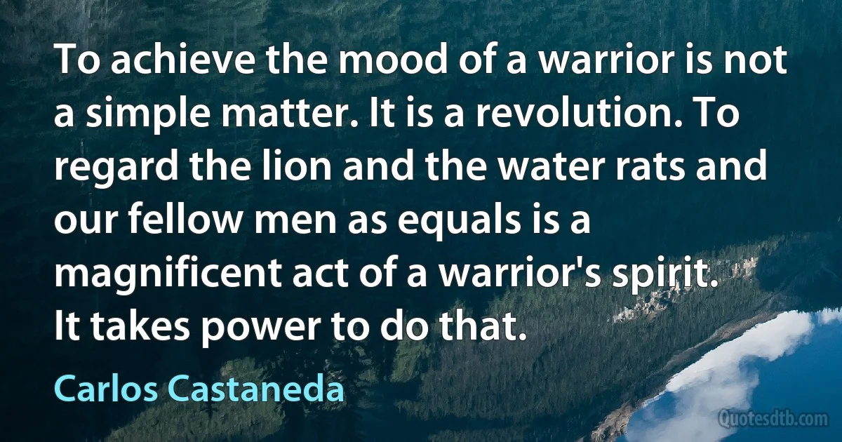 To achieve the mood of a warrior is not a simple matter. It is a revolution. To regard the lion and the water rats and our fellow men as equals is a magnificent act of a warrior's spirit. It takes power to do that. (Carlos Castaneda)