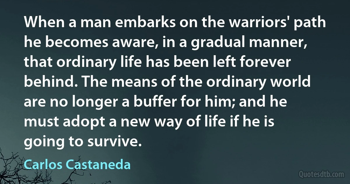 When a man embarks on the warriors' path he becomes aware, in a gradual manner, that ordinary life has been left forever behind. The means of the ordinary world are no longer a buffer for him; and he must adopt a new way of life if he is going to survive. (Carlos Castaneda)