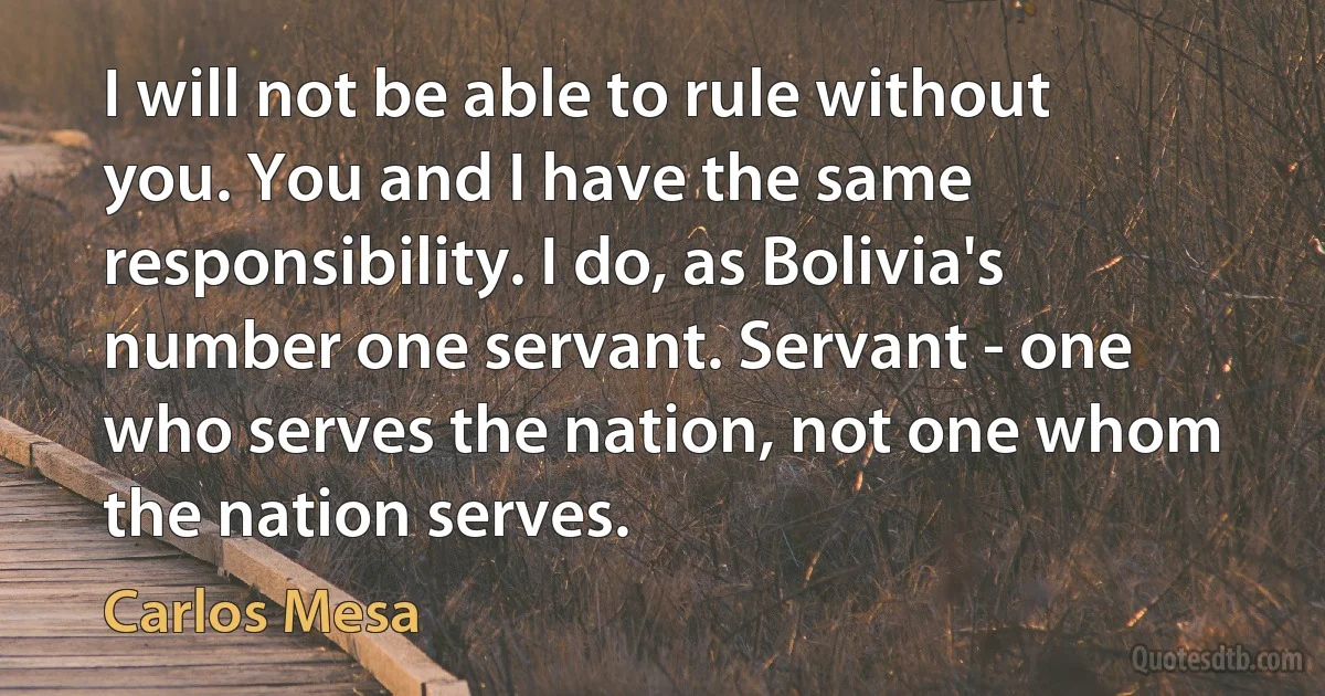 I will not be able to rule without you. You and I have the same responsibility. I do, as Bolivia's number one servant. Servant - one who serves the nation, not one whom the nation serves. (Carlos Mesa)