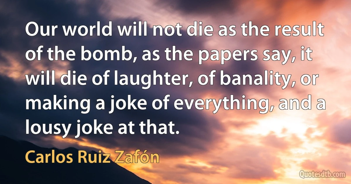 Our world will not die as the result of the bomb, as the papers say, it will die of laughter, of banality, or making a joke of everything, and a lousy joke at that. (Carlos Ruiz Zafón)