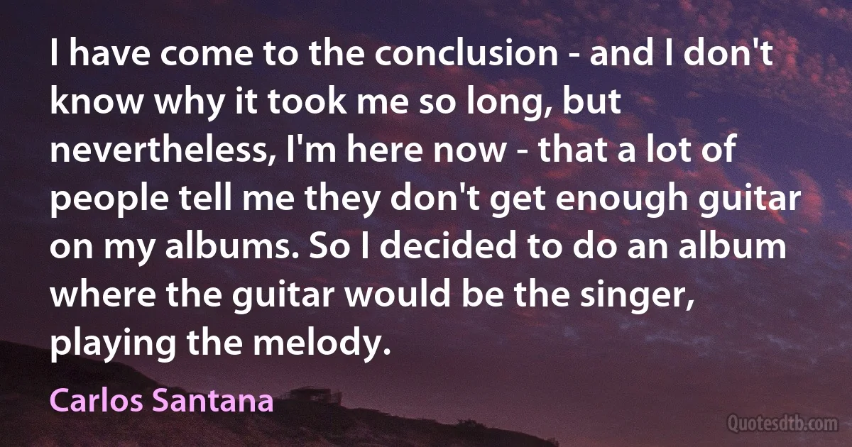 I have come to the conclusion - and I don't know why it took me so long, but nevertheless, I'm here now - that a lot of people tell me they don't get enough guitar on my albums. So I decided to do an album where the guitar would be the singer, playing the melody. (Carlos Santana)