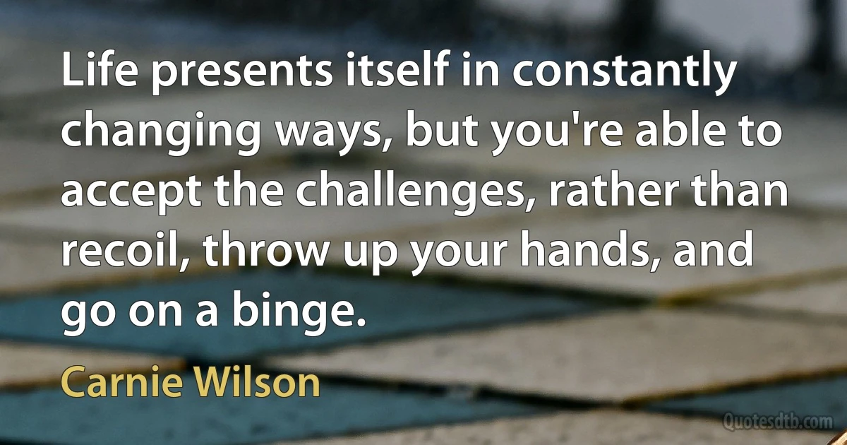 Life presents itself in constantly changing ways, but you're able to accept the challenges, rather than recoil, throw up your hands, and go on a binge. (Carnie Wilson)