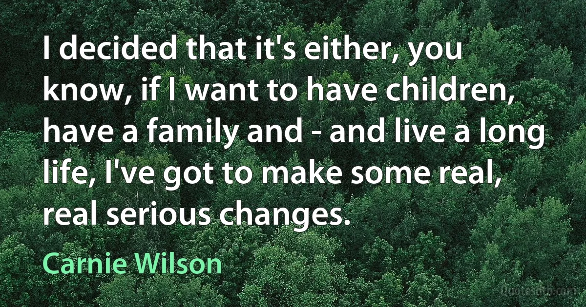 I decided that it's either, you know, if I want to have children, have a family and - and live a long life, I've got to make some real, real serious changes. (Carnie Wilson)