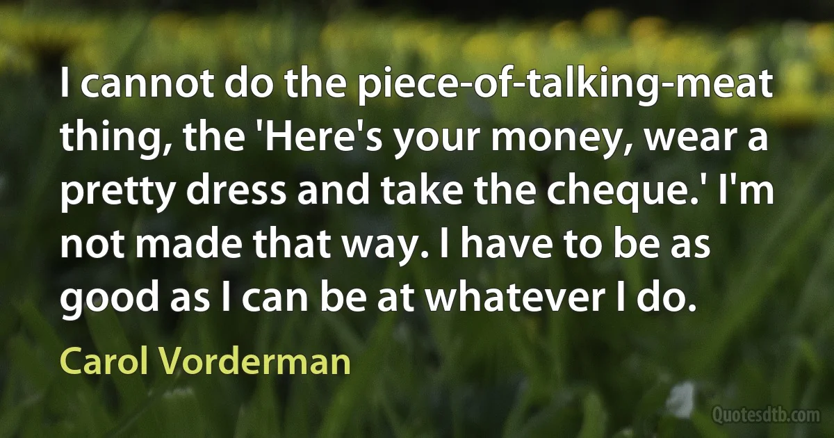 I cannot do the piece-of-talking-meat thing, the 'Here's your money, wear a pretty dress and take the cheque.' I'm not made that way. I have to be as good as I can be at whatever I do. (Carol Vorderman)