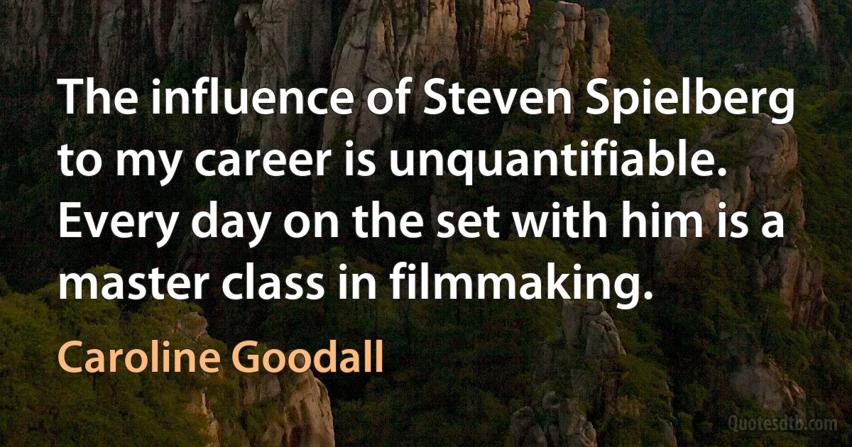 The influence of Steven Spielberg to my career is unquantifiable. Every day on the set with him is a master class in filmmaking. (Caroline Goodall)