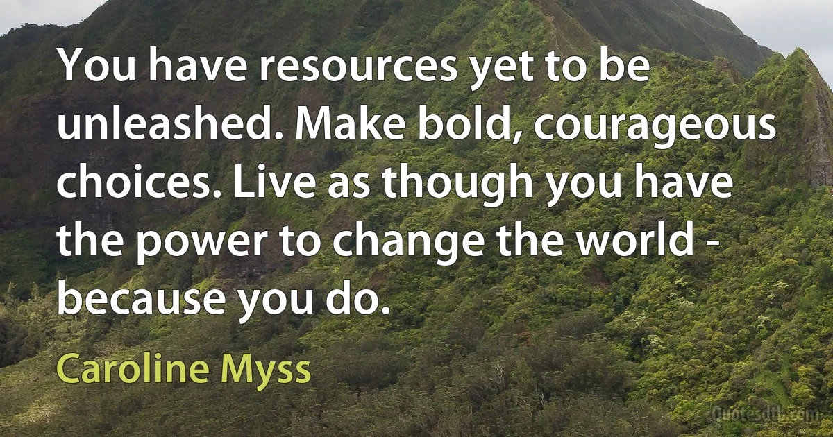 You have resources yet to be unleashed. Make bold, courageous choices. Live as though you have the power to change the world - because you do. (Caroline Myss)