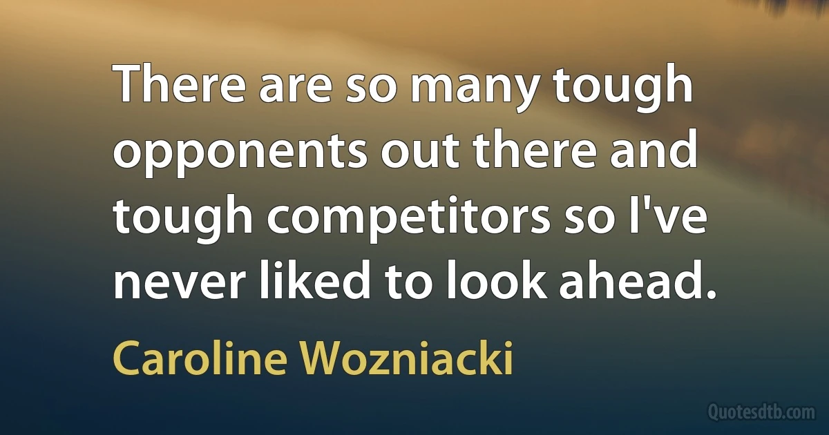 There are so many tough opponents out there and tough competitors so I've never liked to look ahead. (Caroline Wozniacki)