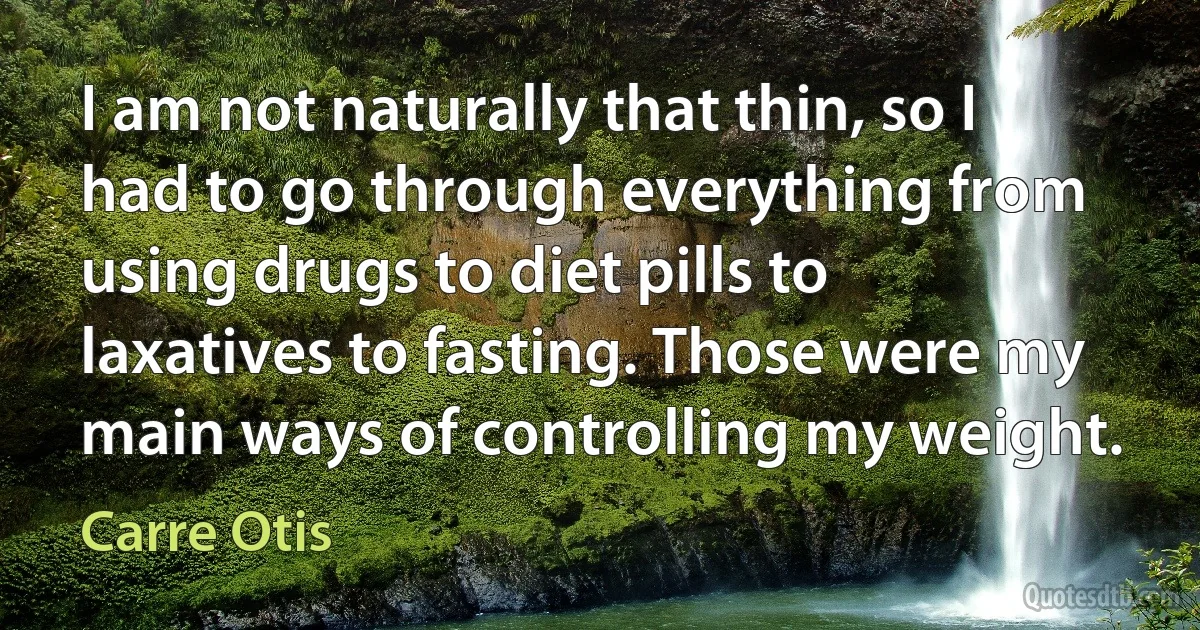 I am not naturally that thin, so I had to go through everything from using drugs to diet pills to laxatives to fasting. Those were my main ways of controlling my weight. (Carre Otis)