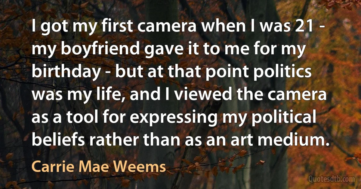 I got my first camera when I was 21 - my boyfriend gave it to me for my birthday - but at that point politics was my life, and I viewed the camera as a tool for expressing my political beliefs rather than as an art medium. (Carrie Mae Weems)