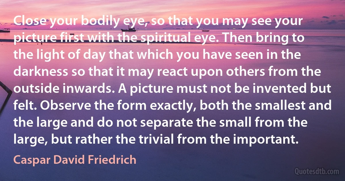 Close your bodily eye, so that you may see your picture first with the spiritual eye. Then bring to the light of day that which you have seen in the darkness so that it may react upon others from the outside inwards. A picture must not be invented but felt. Observe the form exactly, both the smallest and the large and do not separate the small from the large, but rather the trivial from the important. (Caspar David Friedrich)