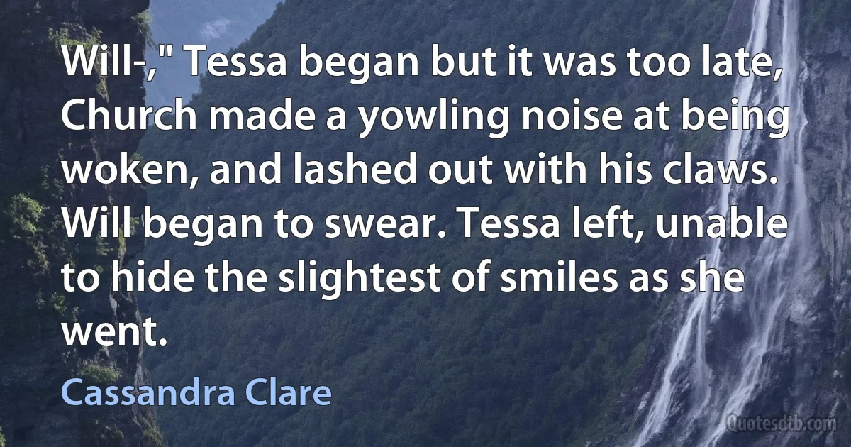 Will-," Tessa began but it was too late, Church made a yowling noise at being woken, and lashed out with his claws. Will began to swear. Tessa left, unable to hide the slightest of smiles as she went. (Cassandra Clare)