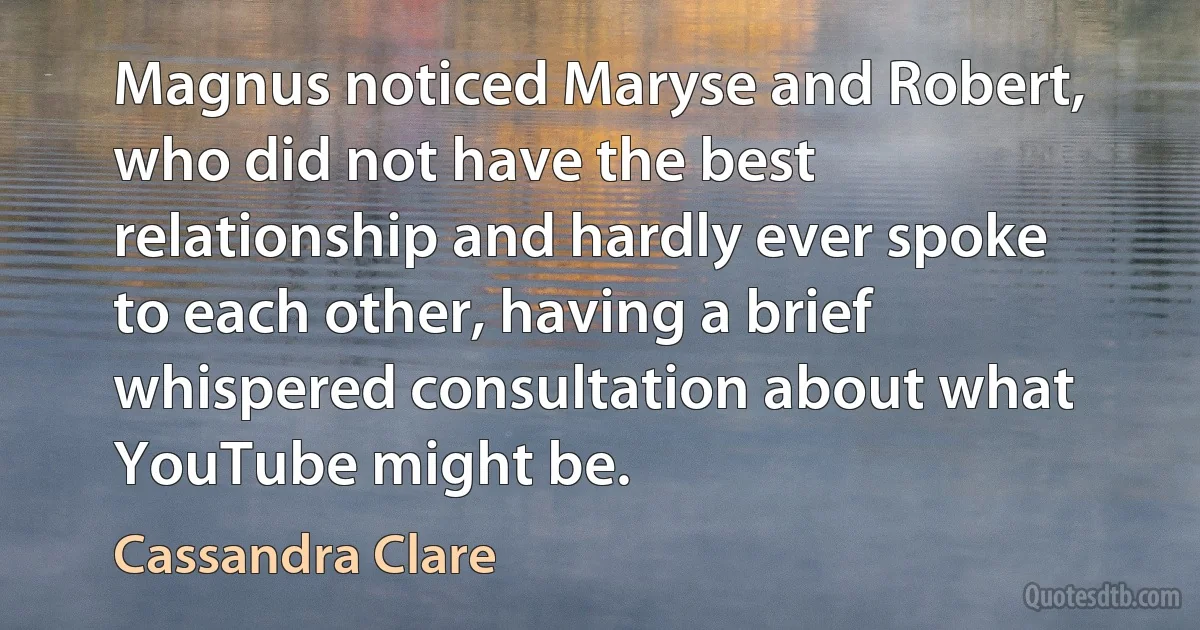 Magnus noticed Maryse and Robert, who did not have the best relationship and hardly ever spoke to each other, having a brief whispered consultation about what YouTube might be. (Cassandra Clare)