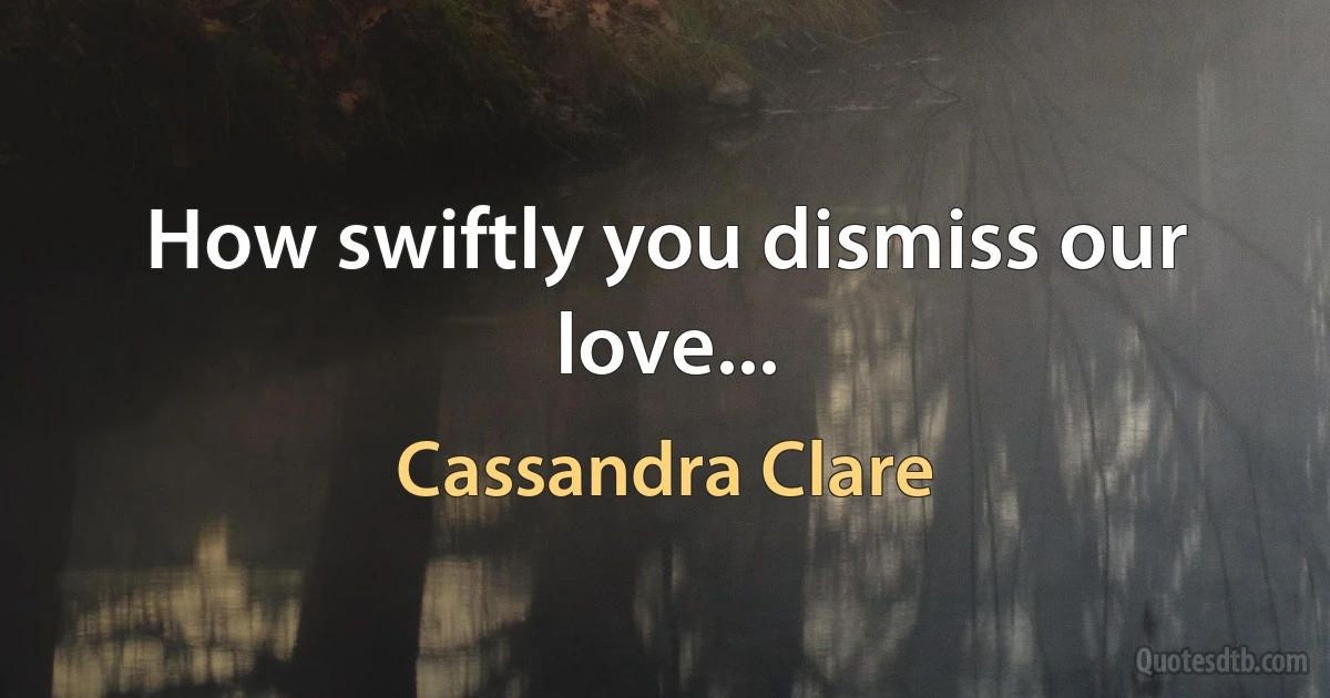 How swiftly you dismiss our love... (Cassandra Clare)