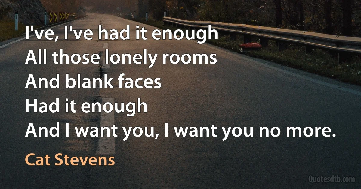 I've, I've had it enough
All those lonely rooms
And blank faces
Had it enough
And I want you, I want you no more. (Cat Stevens)