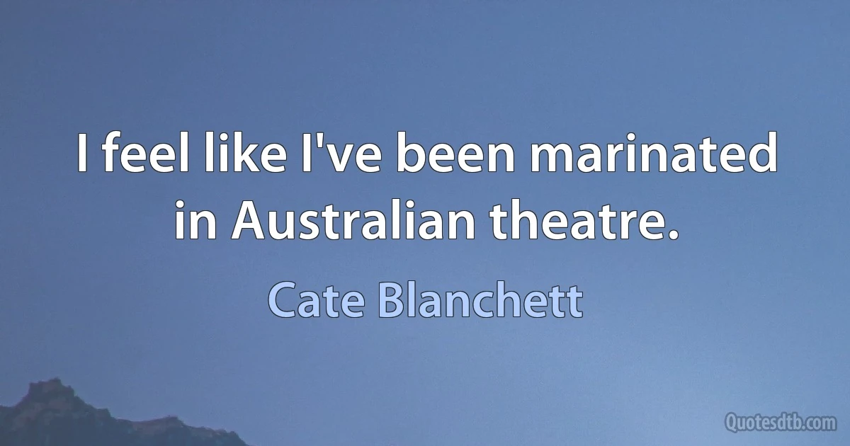 I feel like I've been marinated in Australian theatre. (Cate Blanchett)