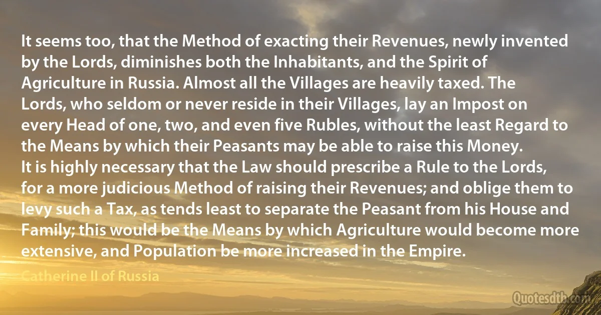 It seems too, that the Method of exacting their Revenues, newly invented by the Lords, diminishes both the Inhabitants, and the Spirit of Agriculture in Russia. Almost all the Villages are heavily taxed. The Lords, who seldom or never reside in their Villages, lay an Impost on every Head of one, two, and even five Rubles, without the least Regard to the Means by which their Peasants may be able to raise this Money.
It is highly necessary that the Law should prescribe a Rule to the Lords, for a more judicious Method of raising their Revenues; and oblige them to levy such a Tax, as tends least to separate the Peasant from his House and Family; this would be the Means by which Agriculture would become more extensive, and Population be more increased in the Empire. (Catherine II of Russia)