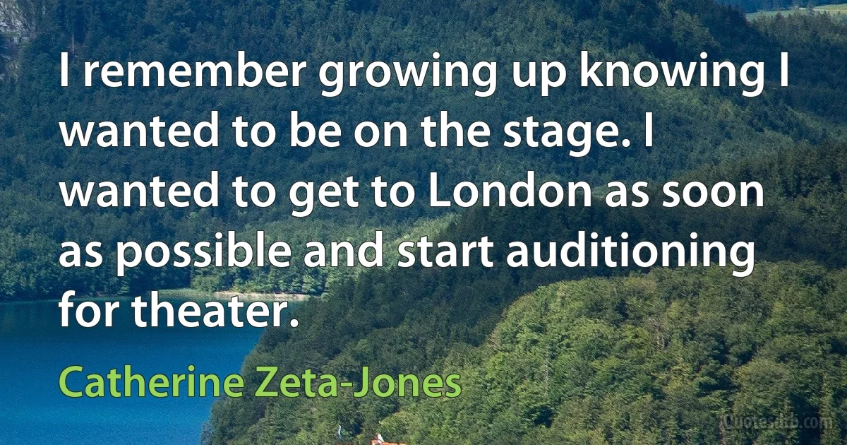 I remember growing up knowing I wanted to be on the stage. I wanted to get to London as soon as possible and start auditioning for theater. (Catherine Zeta-Jones)