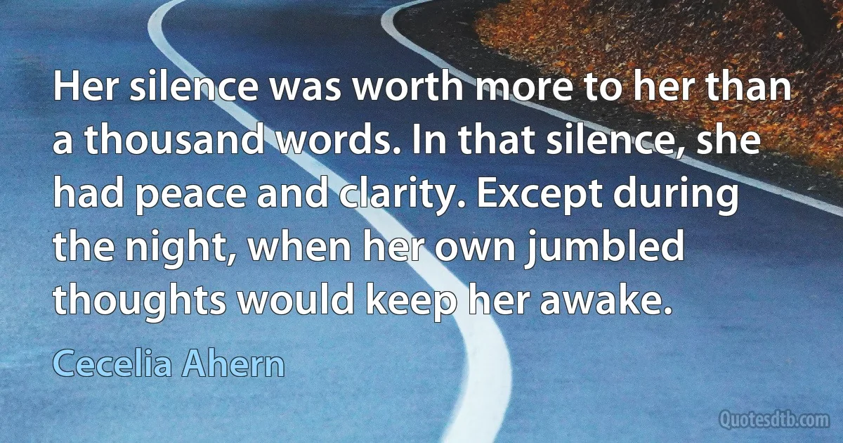 Her silence was worth more to her than a thousand words. In that silence, she had peace and clarity. Except during the night, when her own jumbled thoughts would keep her awake. (Cecelia Ahern)