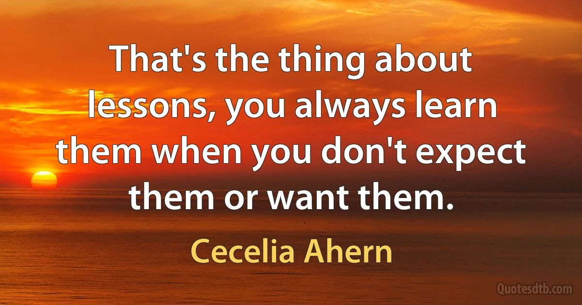 That's the thing about lessons, you always learn them when you don't expect them or want them. (Cecelia Ahern)