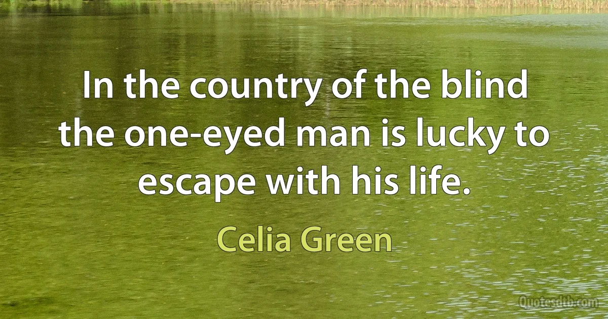 In the country of the blind the one-eyed man is lucky to escape with his life. (Celia Green)