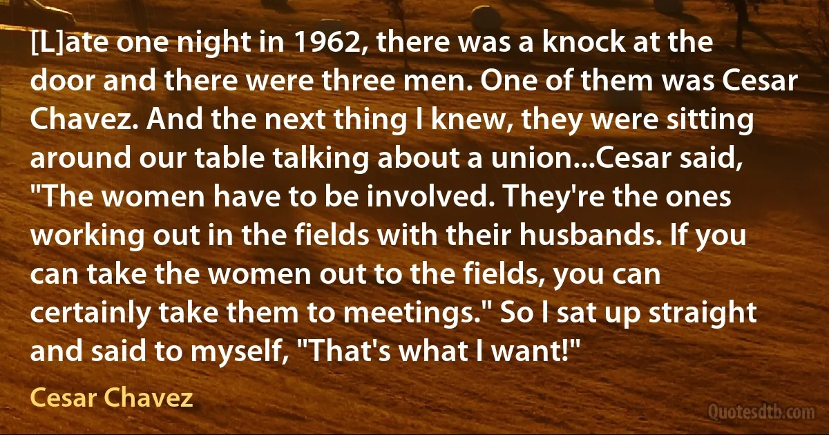 [L]ate one night in 1962, there was a knock at the door and there were three men. One of them was Cesar Chavez. And the next thing I knew, they were sitting around our table talking about a union...Cesar said, "The women have to be involved. They're the ones working out in the fields with their husbands. If you can take the women out to the fields, you can certainly take them to meetings." So I sat up straight and said to myself, "That's what I want!" (Cesar Chavez)