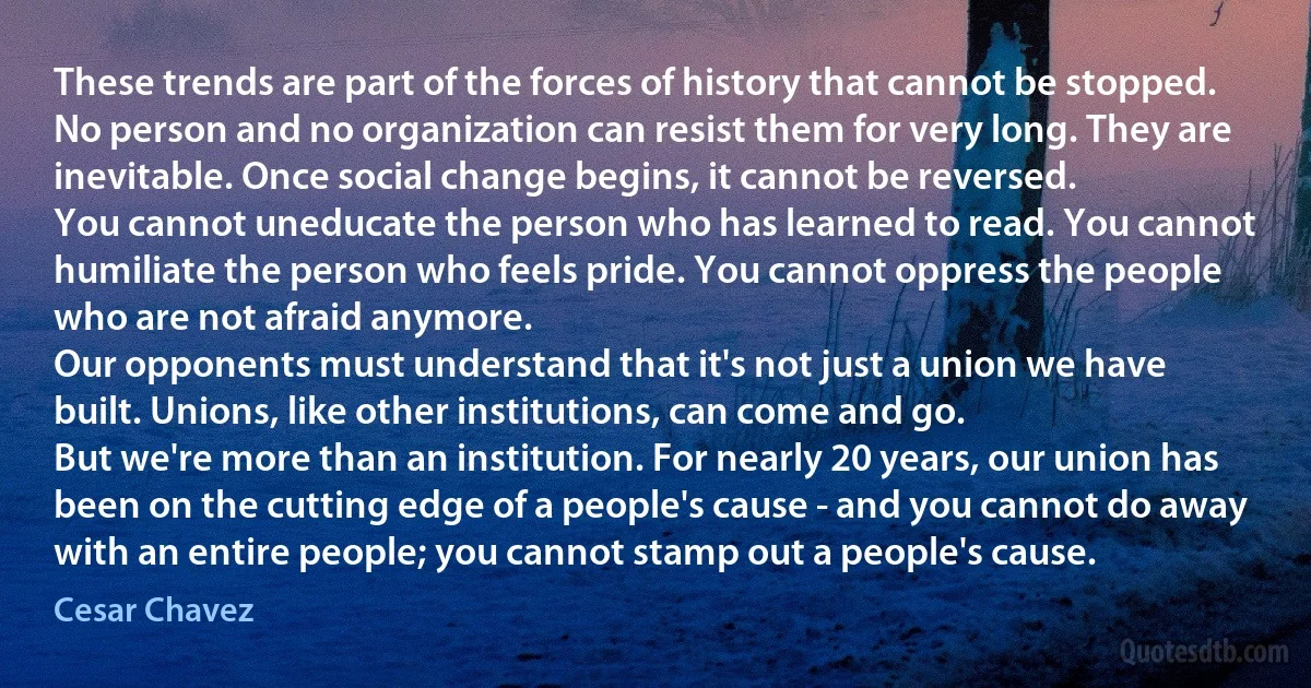 These trends are part of the forces of history that cannot be stopped. No person and no organization can resist them for very long. They are inevitable. Once social change begins, it cannot be reversed.
You cannot uneducate the person who has learned to read. You cannot humiliate the person who feels pride. You cannot oppress the people who are not afraid anymore.
Our opponents must understand that it's not just a union we have built. Unions, like other institutions, can come and go.
But we're more than an institution. For nearly 20 years, our union has been on the cutting edge of a people's cause - and you cannot do away with an entire people; you cannot stamp out a people's cause. (Cesar Chavez)