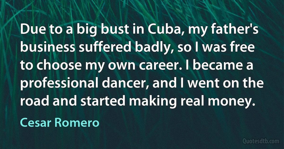 Due to a big bust in Cuba, my father's business suffered badly, so I was free to choose my own career. I became a professional dancer, and I went on the road and started making real money. (Cesar Romero)