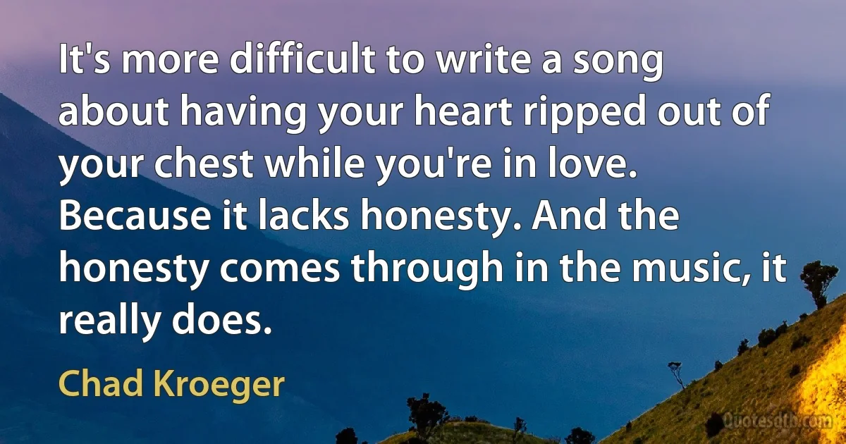 It's more difficult to write a song about having your heart ripped out of your chest while you're in love. Because it lacks honesty. And the honesty comes through in the music, it really does. (Chad Kroeger)