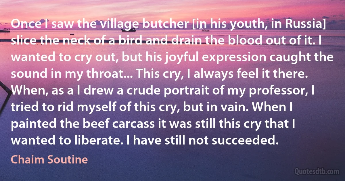 Once I saw the village butcher [in his youth, in Russia] slice the neck of a bird and drain the blood out of it. I wanted to cry out, but his joyful expression caught the sound in my throat... This cry, I always feel it there. When, as a I drew a crude portrait of my professor, I tried to rid myself of this cry, but in vain. When I painted the beef carcass it was still this cry that I wanted to liberate. I have still not succeeded. (Chaim Soutine)